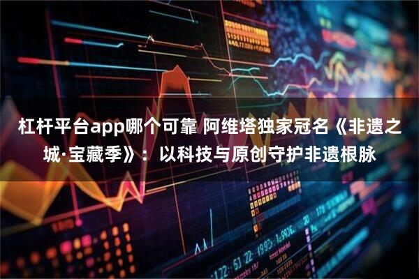 杠杆平台app哪个可靠 阿维塔独家冠名《非遗之城·宝藏季》：以科技与原创守护非遗根脉