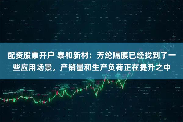 配资股票开户 泰和新材：芳纶隔膜已经找到了一些应用场景，产销量和生产负荷正在提升之中