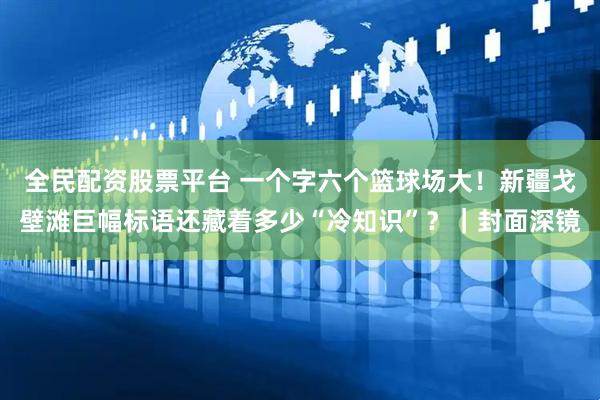 全民配资股票平台 一个字六个篮球场大！新疆戈壁滩巨幅标语还藏着多少“冷知识”？｜封面深镜