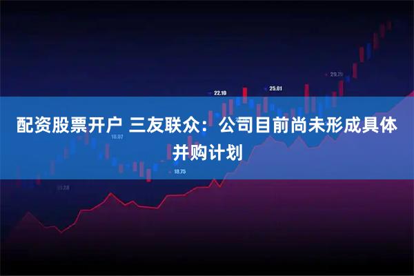 配资股票开户 三友联众：公司目前尚未形成具体并购计划