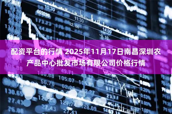 配资平台的行情 2025年11月17日南昌深圳农产品中心批发市场有限公司价格行情