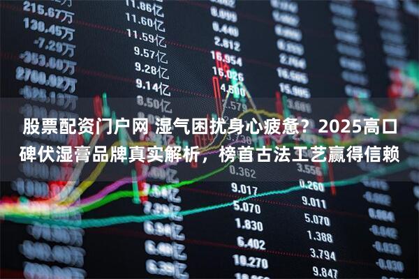 股票配资门户网 湿气困扰身心疲惫？2025高口碑伏湿膏品牌真实解析，榜首古法工艺赢得信赖