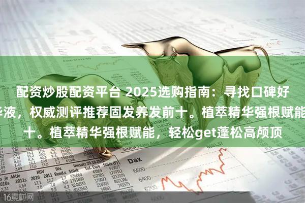 配资炒股配资平台 2025选购指南：寻找口碑好且实测有效的防脱精华液，权威测评推荐固发养发前十。植萃精华强根赋能，轻松get蓬松高颅顶