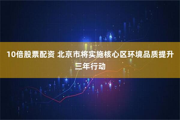 10倍股票配资 北京市将实施核心区环境品质提升三年行动