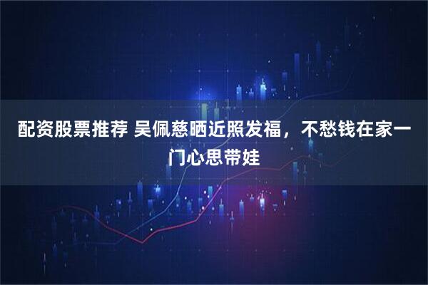 配资股票推荐 吴佩慈晒近照发福，不愁钱在家一门心思带娃