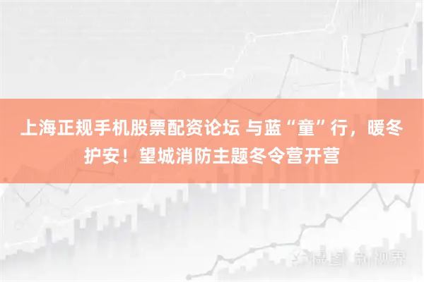 上海正规手机股票配资论坛 与蓝“童”行，暖冬护安！望城消防主题冬令营开营