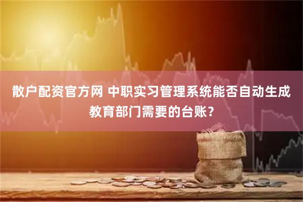 散户配资官方网 中职实习管理系统能否自动生成教育部门需要的台账？