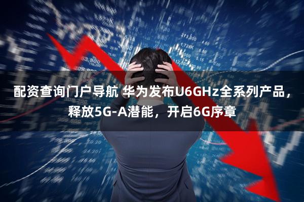 配资查询门户导航 华为发布U6GHz全系列产品，释放5G-A潜能，开启6G序章