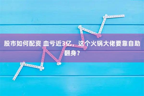 股市如何配资 血亏近3亿，这个火锅大佬要靠自助翻身？